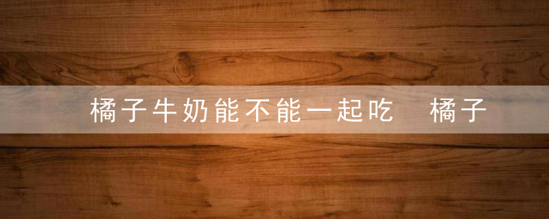 橘子牛奶能不能一起吃 橘子和牛奶可以一起吃吗